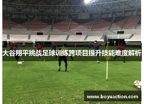 大谷翔平挑战足球训练跨项目提升技能难度解析